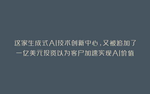 这家生成式AI技术创新中心，又被追加了一亿美元投资以为客户加速实现AI价值
