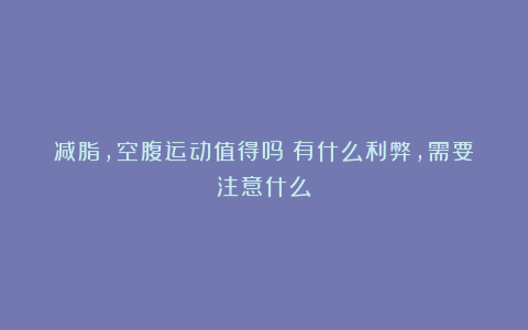 减脂,空腹运动值得吗?有什么利弊,需要注意什么?