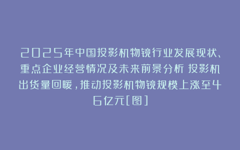 2025年中国投影机物镜行业发展现状、重点企业经营情况及未来前景分析：投影机出货量回暖，推动投影机物镜规模上涨至46亿元[图]