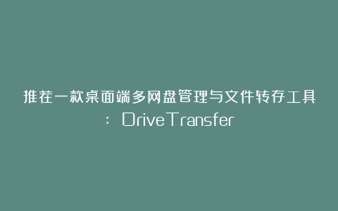 推荐一款桌面端多网盘管理与文件转存工具: DriveTransfer！