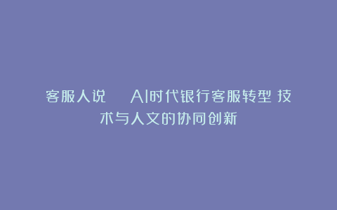 客服人说 | AI时代银行客服转型：技术与人文的协同创新