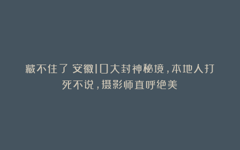 藏不住了！安徽10大封神秘境，本地人打死不说，摄影师直呼绝美！