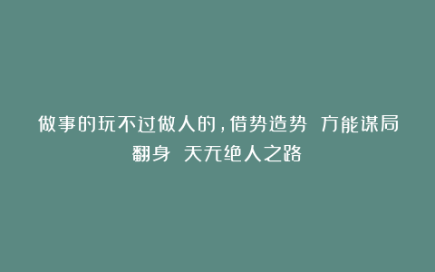 做事的玩不过做人的，借势造势 方能谋局翻身 天无绝人之路！