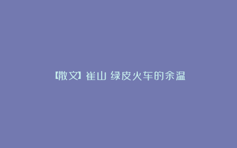 【散文】崔山：绿皮火车的余温