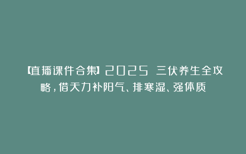 【直播课件合集】2025 三伏养生全攻略，借天力补阳气、排寒湿、强体质