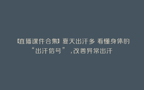 【直播课件合集】夏天出汗多？看懂身体的“出汗信号” ，改善异常出汗