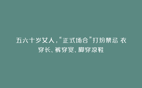 五六十岁女人，“正式场合”打扮禁忌：衣穿长、裤穿宽、脚穿凉鞋