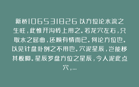 新桥106531826：以方位论水流之生旺，此惟开沟砖上用之。若龙穴左右，只取水之屈曲，还顾有情而已。何论方位也。以见针盘卦例之不用也。穴泥星辰，岂能移其板脚。星辰罗盘方位之星辰，今人泥此点穴，…
