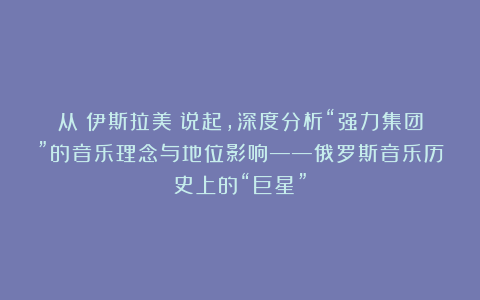 从《伊斯拉美》说起，深度分析“强力集团”的音乐理念与地位影响——俄罗斯音乐历史上的“巨星”