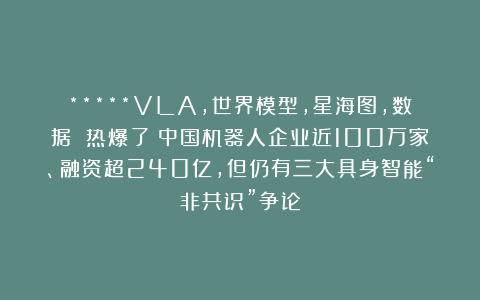 *****VLA,世界模型，星海图，数据 热爆了！中国机器人企业近100万家、融资超240亿，但仍有三大具身智能“非共识”争论