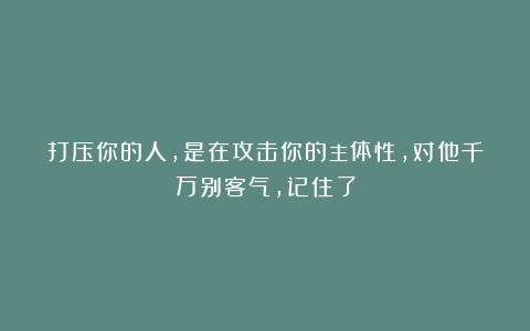 打压你的人，是在攻击你的主体性，对他千万别客气，记住了