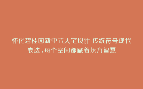 怀化碧桂园新中式大宅设计！传统符号现代表达，每个空间都藏着东方智慧