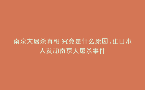 南京大屠杀真相：究竟是什么原因，让日本人发动南京大屠杀事件？