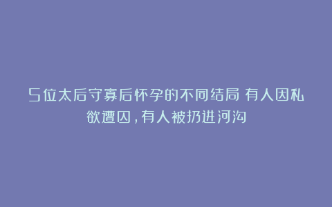 5位太后守寡后怀孕的不同结局：有人因私欲遭囚，有人被扔进河沟