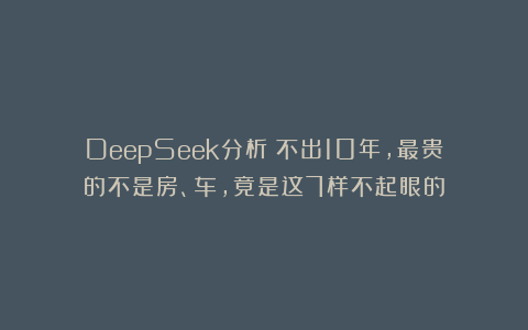 DeepSeek分析：不出10年，最贵的不是房、车，竟是这7样不起眼的