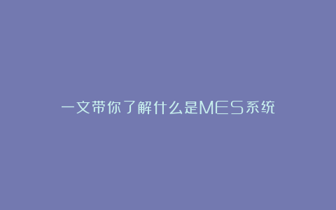 一文带你了解什么是MES系统