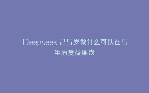 Deepseek：25岁做什么可以在5年后受益匪浅