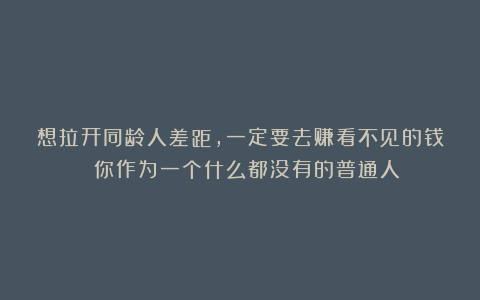 想拉开同龄人差距，一定要去赚看不见的钱 你作为一个什么都没有的普通人