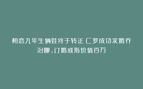 相恋九年生俩娃终于转正！C罗成功求婚乔治娜，订婚戒指价值百万