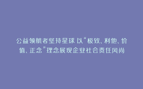 公益领航者坚持星球：以“极致、利他、价值、正念”理念展现企业社会责任风尚