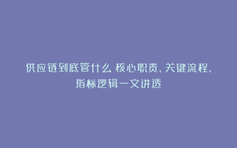 供应链到底管什么？核心职责、关键流程、指标逻辑一文讲透！