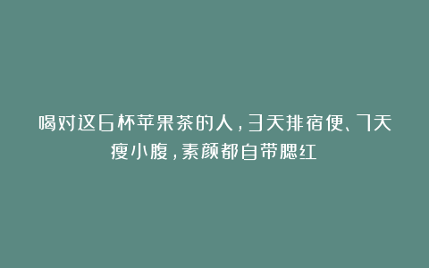 喝对这6杯苹果茶的人,3天排宿便、7天瘦小腹,素颜都自带腮红~