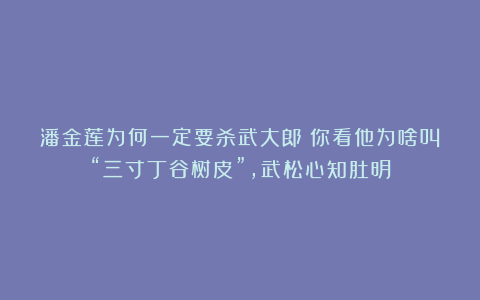 潘金莲为何一定要杀武大郎？你看他为啥叫“三寸丁谷树皮”，武松心知肚明