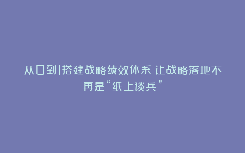 从0到1搭建战略绩效体系：让战略落地不再是“纸上谈兵”