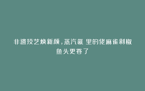 非遗技艺焕新颜，蒸汽氤氳里的佬麻雀剁椒鱼头更香了！