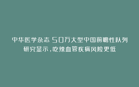 中华医学杂志：50万大型中国前瞻性队列研究显示，吃辣血管疾病风险更低
