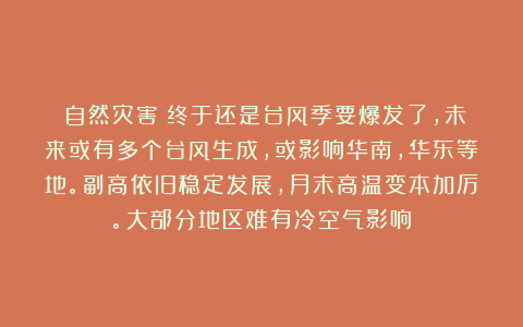 《自然灾害》终于还是台风季要爆发了，未来或有多个台风生成，或影响华南，华东等地。副高依旧稳定发展，月末高温变本加厉。大部分地区难有冷空气影响