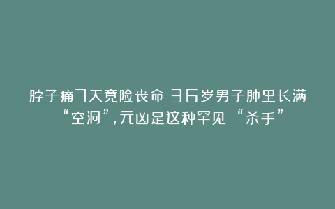脖子痛7天竟险丧命？36岁男子肺里长满 “空洞”，元凶是这种罕见 “杀手”