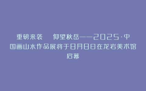 重磅来袭 | 仰望秋岳——2025·中国画山水作品展将于8月8日在龙岩美术馆启幕