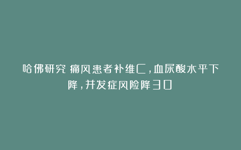 哈佛研究：痛风患者补维C，血尿酸水平下降，并发症风险降30%