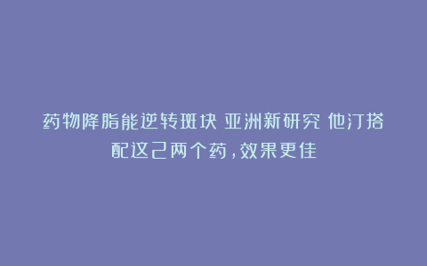 药物降脂能逆转斑块！亚洲新研究：他汀搭配这2两个药，效果更佳
