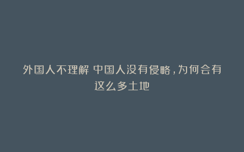 外国人不理解：中国人没有侵略，为何会有这么多土地？