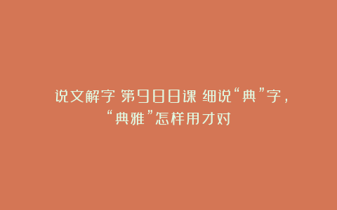 《说文解字》第988课：细说“典”字，“典雅”怎样用才对