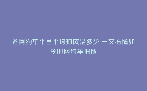 各网约车平台平均抽成是多少？一文看懂如今的网约车抽成！