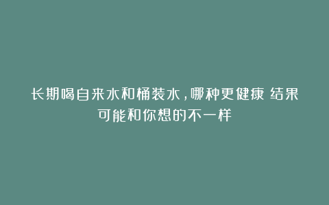 长期喝自来水和桶装水，哪种更健康？结果可能和你想的不一样