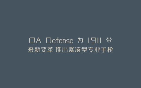 OA Defense 为 1911 带来新变革：推出紧凑型专业手枪
