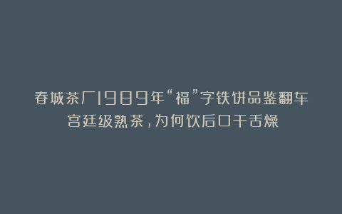 春城茶厂1989年“福”字铁饼品鉴翻车！宫廷级熟茶，为何饮后口干舌燥？