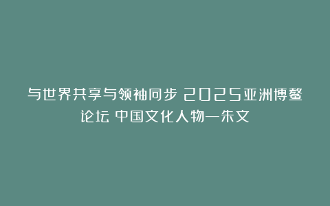 与世界共享与领袖同步《2025亚洲博鳌论坛》中国文化人物—朱文