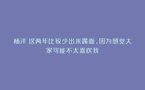 杨洋：这两年比较少出来露面，因为感觉大家可能不太喜欢我