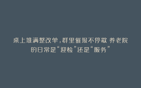 桌上堆满整改单，群里催报不停歇：养老院的日常是“迎检”还是“服务”？