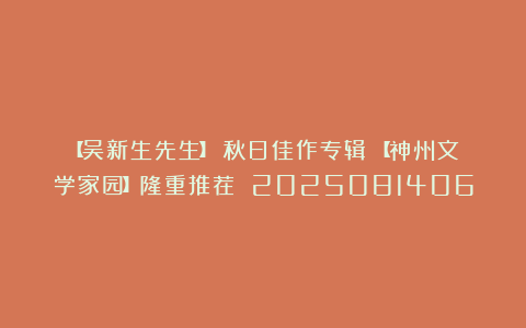 【吴新生先生】《秋日佳作专辑》【神州文学家园】隆重推荐 2025081406