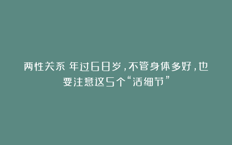 两性关系：年过68岁，不管身体多好，也要注意这5个“活细节”