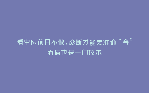 看中医前8不做，诊断才能更准确！“会”看病也是一门技术！