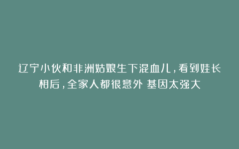 辽宁小伙和非洲姑娘生下混血儿，看到娃长相后，全家人都很意外：基因太强大