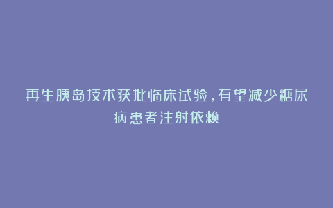 再生胰岛技术获批临床试验,有望减少糖尿病患者注射依赖