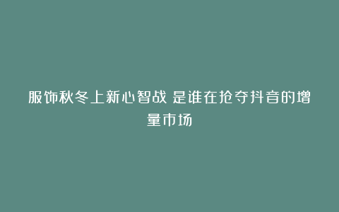 服饰秋冬上新心智战：是谁在抢夺抖音的增量市场？